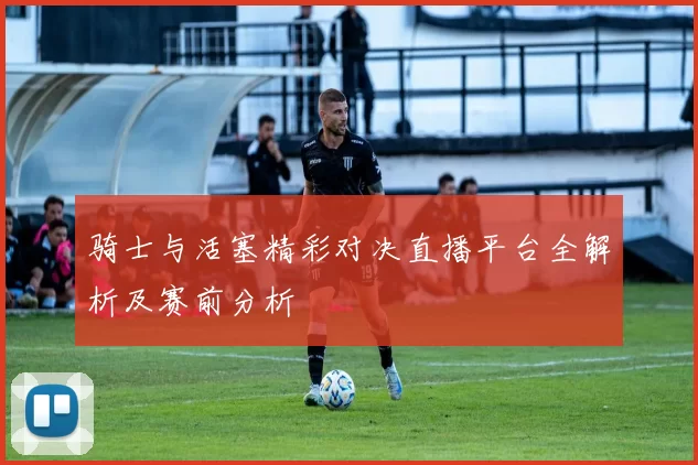 骑士与活塞精彩对决直播平台全解析及赛前分析