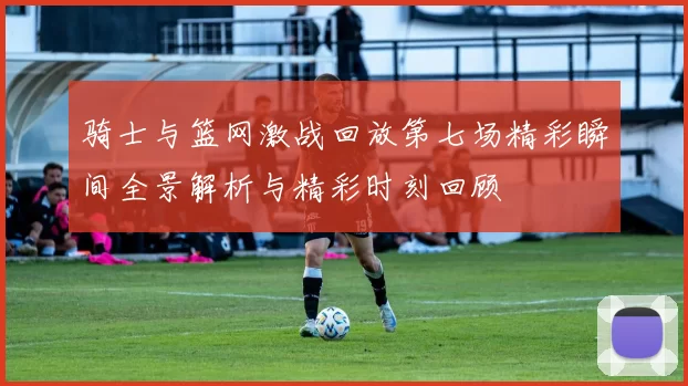 骑士与篮网激战回放第七场精彩瞬间全景解析与精彩时刻回顾